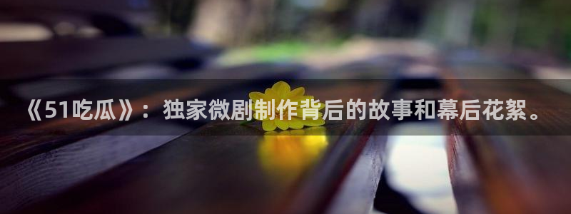 《51吃瓜》：独家微剧制作背后的故事和幕后花絮。
