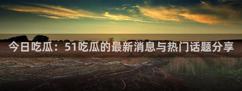 今日吃瓜：51吃瓜的最新消息与热门话题分享