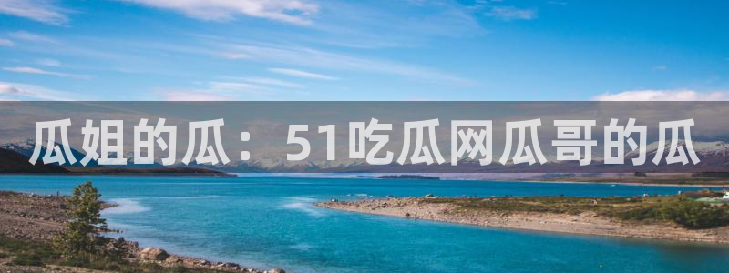 瓜姐的瓜：51吃瓜网瓜哥的瓜