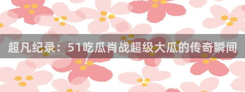 超凡纪录：51吃瓜肖战超级大瓜的传奇瞬间